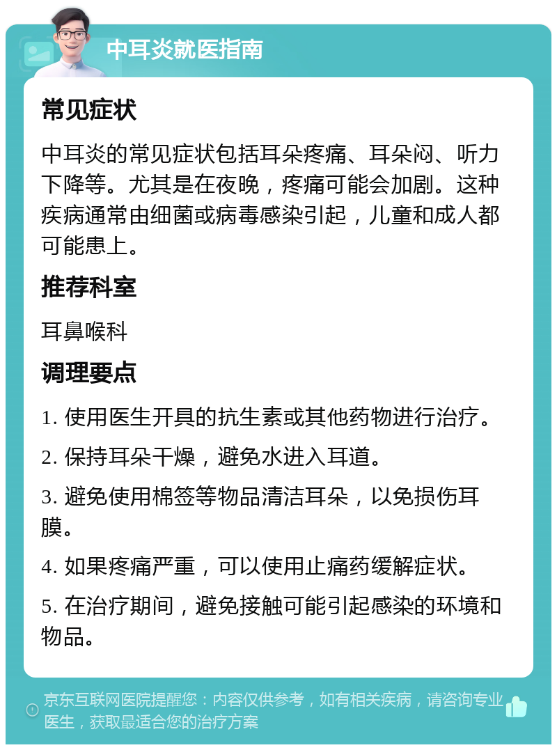 中耳炎就医指南 常见症状 中耳炎的常见症状包括耳朵疼痛、耳朵闷、听力下降等。尤其是在夜晚，疼痛可能会加剧。这种疾病通常由细菌或病毒感染引起，儿童和成人都可能患上。 推荐科室 耳鼻喉科 调理要点 1. 使用医生开具的抗生素或其他药物进行治疗。 2. 保持耳朵干燥，避免水进入耳道。 3. 避免使用棉签等物品清洁耳朵，以免损伤耳膜。 4. 如果疼痛严重，可以使用止痛药缓解症状。 5. 在治疗期间，避免接触可能引起感染的环境和物品。