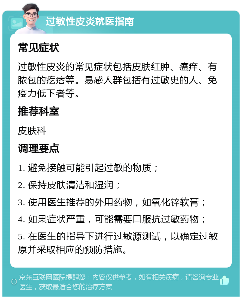 过敏性皮炎就医指南 常见症状 过敏性皮炎的常见症状包括皮肤红肿、瘙痒、有脓包的疙瘩等。易感人群包括有过敏史的人、免疫力低下者等。 推荐科室 皮肤科 调理要点 1. 避免接触可能引起过敏的物质； 2. 保持皮肤清洁和湿润； 3. 使用医生推荐的外用药物，如氧化锌软膏； 4. 如果症状严重，可能需要口服抗过敏药物； 5. 在医生的指导下进行过敏源测试，以确定过敏原并采取相应的预防措施。