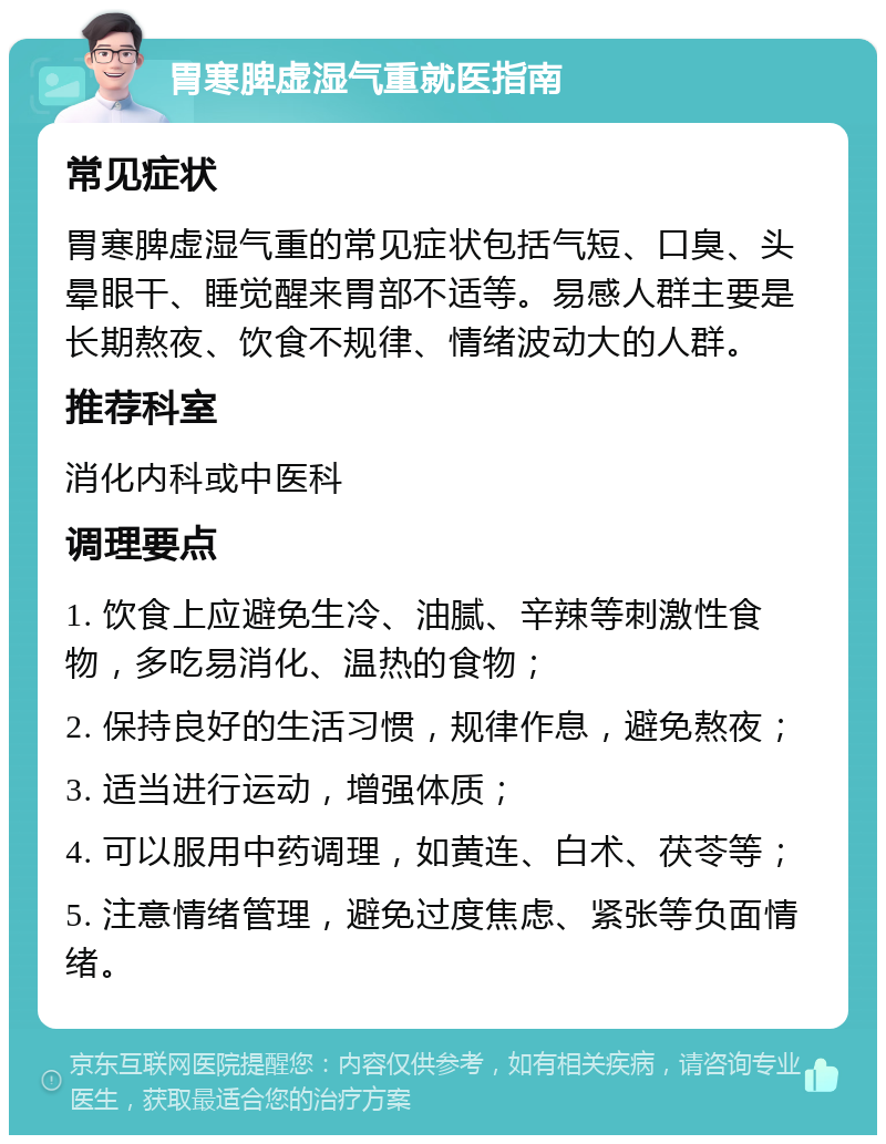 胃寒脾虚湿气重就医指南 常见症状 胃寒脾虚湿气重的常见症状包括气短、口臭、头晕眼干、睡觉醒来胃部不适等。易感人群主要是长期熬夜、饮食不规律、情绪波动大的人群。 推荐科室 消化内科或中医科 调理要点 1. 饮食上应避免生冷、油腻、辛辣等刺激性食物，多吃易消化、温热的食物； 2. 保持良好的生活习惯，规律作息，避免熬夜； 3. 适当进行运动，增强体质； 4. 可以服用中药调理，如黄连、白术、茯苓等； 5. 注意情绪管理，避免过度焦虑、紧张等负面情绪。