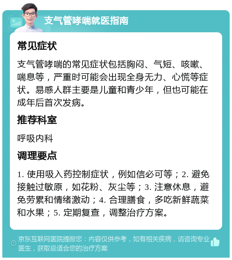 支气管哮喘就医指南 常见症状 支气管哮喘的常见症状包括胸闷、气短、咳嗽、喘息等，严重时可能会出现全身无力、心慌等症状。易感人群主要是儿童和青少年，但也可能在成年后首次发病。 推荐科室 呼吸内科 调理要点 1. 使用吸入药控制症状，例如信必可等；2. 避免接触过敏原，如花粉、灰尘等；3. 注意休息，避免劳累和情绪激动；4. 合理膳食，多吃新鲜蔬菜和水果；5. 定期复查，调整治疗方案。