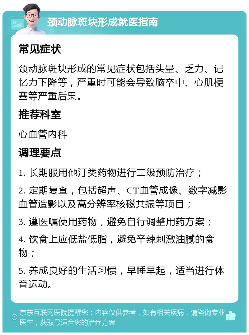 颈动脉斑块形成就医指南 常见症状 颈动脉斑块形成的常见症状包括头晕、乏力、记忆力下降等，严重时可能会导致脑卒中、心肌梗塞等严重后果。 推荐科室 心血管内科 调理要点 1. 长期服用他汀类药物进行二级预防治疗； 2. 定期复查，包括超声、CT血管成像、数字减影血管造影以及高分辨率核磁共振等项目； 3. 遵医嘱使用药物，避免自行调整用药方案； 4. 饮食上应低盐低脂，避免辛辣刺激油腻的食物； 5. 养成良好的生活习惯，早睡早起，适当进行体育运动。