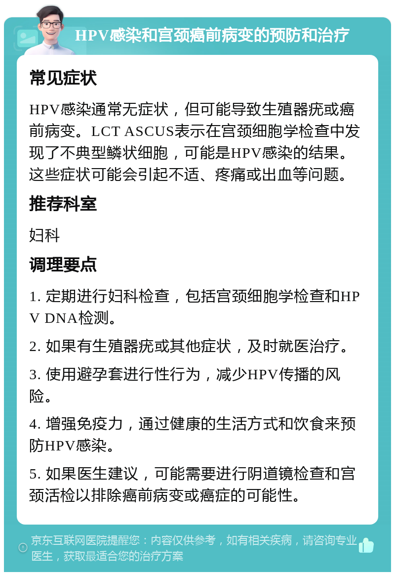 HPV感染和宫颈癌前病变的预防和治疗 常见症状 HPV感染通常无症状，但可能导致生殖器疣或癌前病变。LCT ASCUS表示在宫颈细胞学检查中发现了不典型鳞状细胞，可能是HPV感染的结果。这些症状可能会引起不适、疼痛或出血等问题。 推荐科室 妇科 调理要点 1. 定期进行妇科检查，包括宫颈细胞学检查和HPV DNA检测。 2. 如果有生殖器疣或其他症状，及时就医治疗。 3. 使用避孕套进行性行为，减少HPV传播的风险。 4. 增强免疫力，通过健康的生活方式和饮食来预防HPV感染。 5. 如果医生建议，可能需要进行阴道镜检查和宫颈活检以排除癌前病变或癌症的可能性。