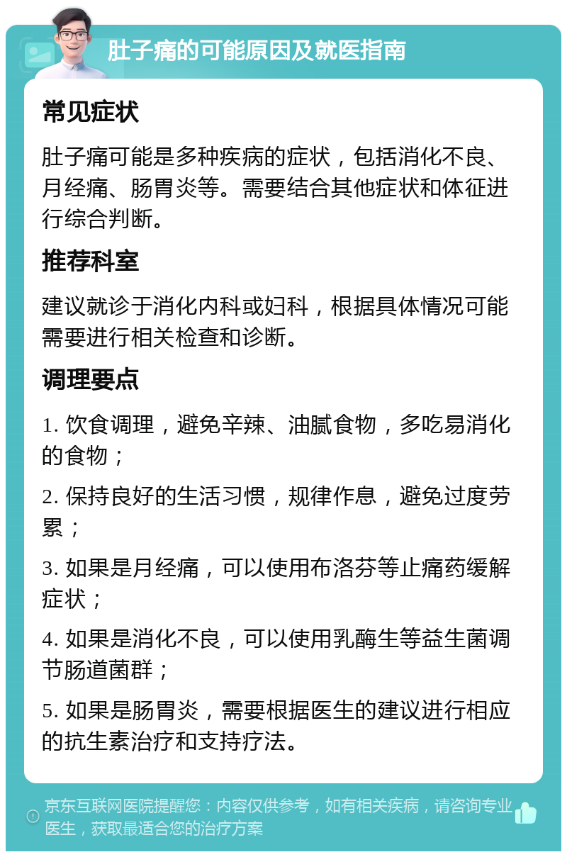 肚子痛的可能原因及就医指南 常见症状 肚子痛可能是多种疾病的症状，包括消化不良、月经痛、肠胃炎等。需要结合其他症状和体征进行综合判断。 推荐科室 建议就诊于消化内科或妇科，根据具体情况可能需要进行相关检查和诊断。 调理要点 1. 饮食调理，避免辛辣、油腻食物，多吃易消化的食物； 2. 保持良好的生活习惯，规律作息，避免过度劳累； 3. 如果是月经痛，可以使用布洛芬等止痛药缓解症状； 4. 如果是消化不良，可以使用乳酶生等益生菌调节肠道菌群； 5. 如果是肠胃炎，需要根据医生的建议进行相应的抗生素治疗和支持疗法。