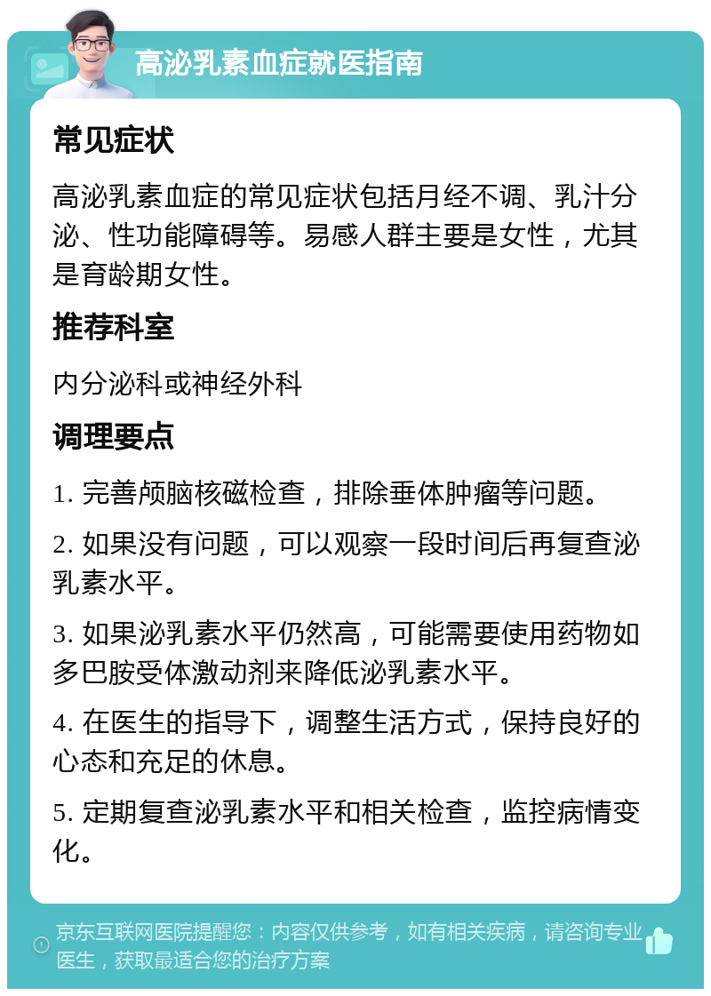 高泌乳素血症就医指南 常见症状 高泌乳素血症的常见症状包括月经不调、乳汁分泌、性功能障碍等。易感人群主要是女性，尤其是育龄期女性。 推荐科室 内分泌科或神经外科 调理要点 1. 完善颅脑核磁检查，排除垂体肿瘤等问题。 2. 如果没有问题，可以观察一段时间后再复查泌乳素水平。 3. 如果泌乳素水平仍然高，可能需要使用药物如多巴胺受体激动剂来降低泌乳素水平。 4. 在医生的指导下，调整生活方式，保持良好的心态和充足的休息。 5. 定期复查泌乳素水平和相关检查，监控病情变化。