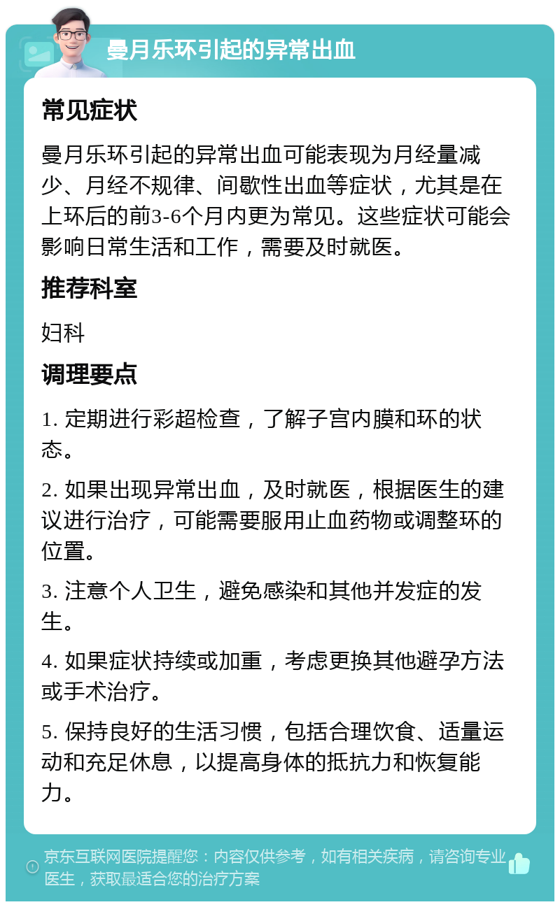 曼月乐环引起的异常出血 常见症状 曼月乐环引起的异常出血可能表现为月经量减少、月经不规律、间歇性出血等症状，尤其是在上环后的前3-6个月内更为常见。这些症状可能会影响日常生活和工作，需要及时就医。 推荐科室 妇科 调理要点 1. 定期进行彩超检查，了解子宫内膜和环的状态。 2. 如果出现异常出血，及时就医，根据医生的建议进行治疗，可能需要服用止血药物或调整环的位置。 3. 注意个人卫生，避免感染和其他并发症的发生。 4. 如果症状持续或加重，考虑更换其他避孕方法或手术治疗。 5. 保持良好的生活习惯，包括合理饮食、适量运动和充足休息，以提高身体的抵抗力和恢复能力。