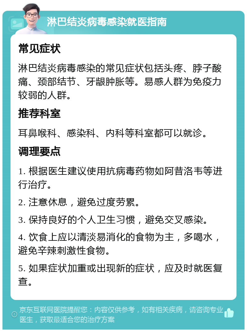 淋巴结炎病毒感染就医指南 常见症状 淋巴结炎病毒感染的常见症状包括头疼、脖子酸痛、颈部结节、牙龈肿胀等。易感人群为免疫力较弱的人群。 推荐科室 耳鼻喉科、感染科、内科等科室都可以就诊。 调理要点 1. 根据医生建议使用抗病毒药物如阿昔洛韦等进行治疗。 2. 注意休息，避免过度劳累。 3. 保持良好的个人卫生习惯，避免交叉感染。 4. 饮食上应以清淡易消化的食物为主，多喝水，避免辛辣刺激性食物。 5. 如果症状加重或出现新的症状，应及时就医复查。