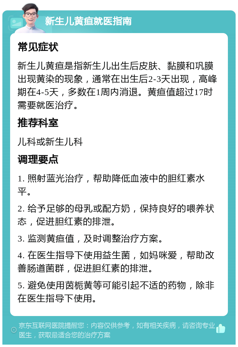 新生儿黄疸就医指南 常见症状 新生儿黄疸是指新生儿出生后皮肤、黏膜和巩膜出现黄染的现象，通常在出生后2-3天出现，高峰期在4-5天，多数在1周内消退。黄疸值超过17时需要就医治疗。 推荐科室 儿科或新生儿科 调理要点 1. 照射蓝光治疗，帮助降低血液中的胆红素水平。 2. 给予足够的母乳或配方奶，保持良好的喂养状态，促进胆红素的排泄。 3. 监测黄疸值，及时调整治疗方案。 4. 在医生指导下使用益生菌，如妈咪爱，帮助改善肠道菌群，促进胆红素的排泄。 5. 避免使用茵栀黄等可能引起不适的药物，除非在医生指导下使用。