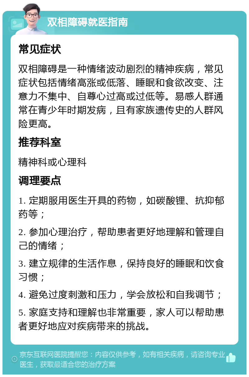 双相障碍就医指南 常见症状 双相障碍是一种情绪波动剧烈的精神疾病，常见症状包括情绪高涨或低落、睡眠和食欲改变、注意力不集中、自尊心过高或过低等。易感人群通常在青少年时期发病，且有家族遗传史的人群风险更高。 推荐科室 精神科或心理科 调理要点 1. 定期服用医生开具的药物，如碳酸锂、抗抑郁药等； 2. 参加心理治疗，帮助患者更好地理解和管理自己的情绪； 3. 建立规律的生活作息，保持良好的睡眠和饮食习惯； 4. 避免过度刺激和压力，学会放松和自我调节； 5. 家庭支持和理解也非常重要，家人可以帮助患者更好地应对疾病带来的挑战。