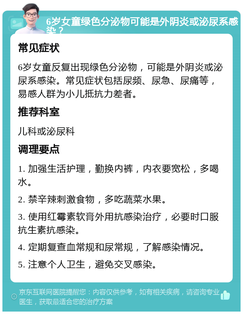 6岁女童绿色分泌物可能是外阴炎或泌尿系感染？ 常见症状 6岁女童反复出现绿色分泌物，可能是外阴炎或泌尿系感染。常见症状包括尿频、尿急、尿痛等，易感人群为小儿抵抗力差者。 推荐科室 儿科或泌尿科 调理要点 1. 加强生活护理，勤换内裤，内衣要宽松，多喝水。 2. 禁辛辣刺激食物，多吃蔬菜水果。 3. 使用红霉素软膏外用抗感染治疗，必要时口服抗生素抗感染。 4. 定期复查血常规和尿常规，了解感染情况。 5. 注意个人卫生，避免交叉感染。