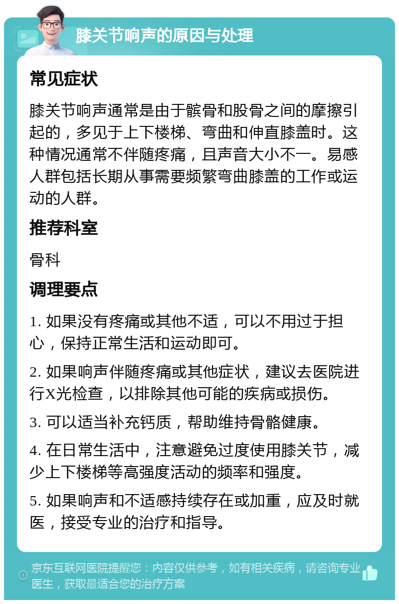 膝关节响声的原因与处理 常见症状 膝关节响声通常是由于髌骨和股骨之间的摩擦引起的，多见于上下楼梯、弯曲和伸直膝盖时。这种情况通常不伴随疼痛，且声音大小不一。易感人群包括长期从事需要频繁弯曲膝盖的工作或运动的人群。 推荐科室 骨科 调理要点 1. 如果没有疼痛或其他不适，可以不用过于担心，保持正常生活和运动即可。 2. 如果响声伴随疼痛或其他症状，建议去医院进行X光检查，以排除其他可能的疾病或损伤。 3. 可以适当补充钙质，帮助维持骨骼健康。 4. 在日常生活中，注意避免过度使用膝关节，减少上下楼梯等高强度活动的频率和强度。 5. 如果响声和不适感持续存在或加重，应及时就医，接受专业的治疗和指导。