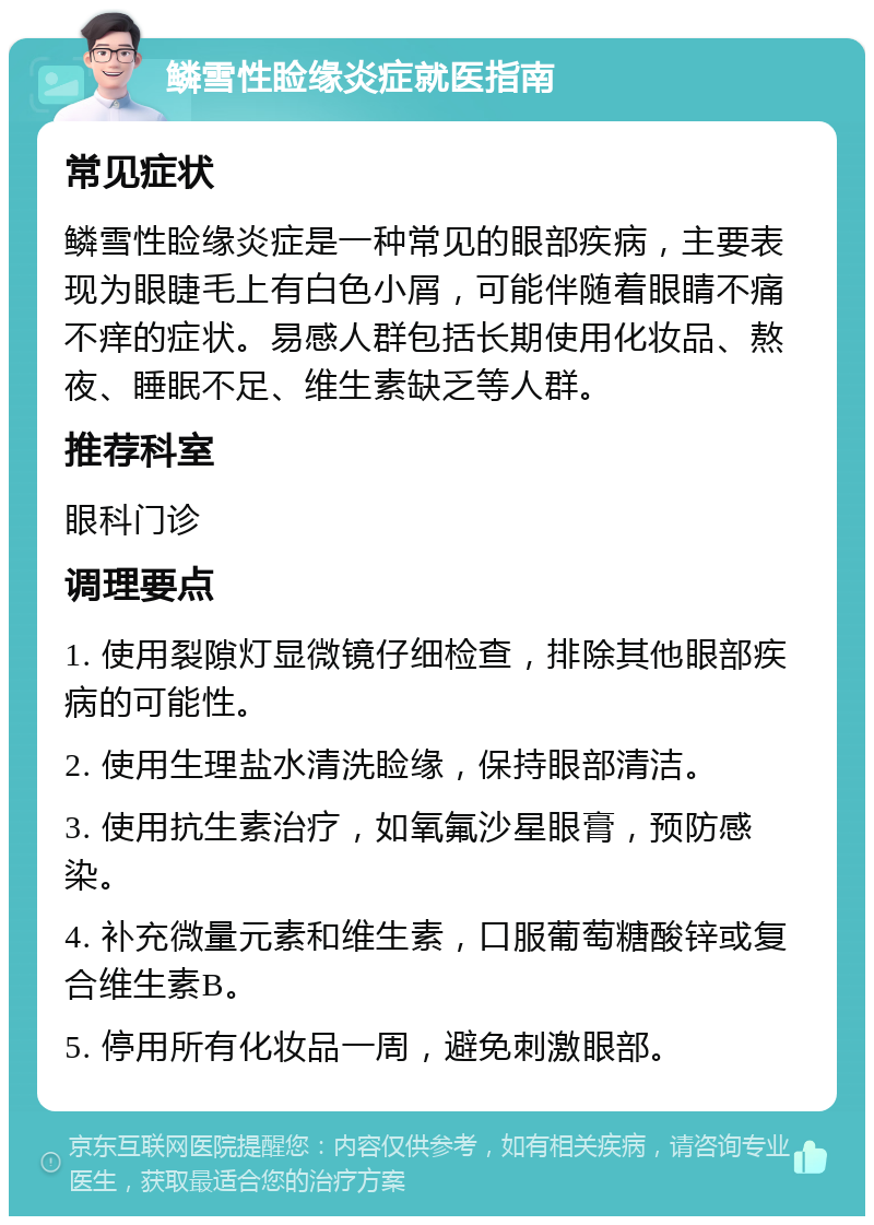鳞雪性睑缘炎症就医指南 常见症状 鳞雪性睑缘炎症是一种常见的眼部疾病，主要表现为眼睫毛上有白色小屑，可能伴随着眼睛不痛不痒的症状。易感人群包括长期使用化妆品、熬夜、睡眠不足、维生素缺乏等人群。 推荐科室 眼科门诊 调理要点 1. 使用裂隙灯显微镜仔细检查，排除其他眼部疾病的可能性。 2. 使用生理盐水清洗睑缘，保持眼部清洁。 3. 使用抗生素治疗，如氧氟沙星眼膏，预防感染。 4. 补充微量元素和维生素，口服葡萄糖酸锌或复合维生素B。 5. 停用所有化妆品一周，避免刺激眼部。
