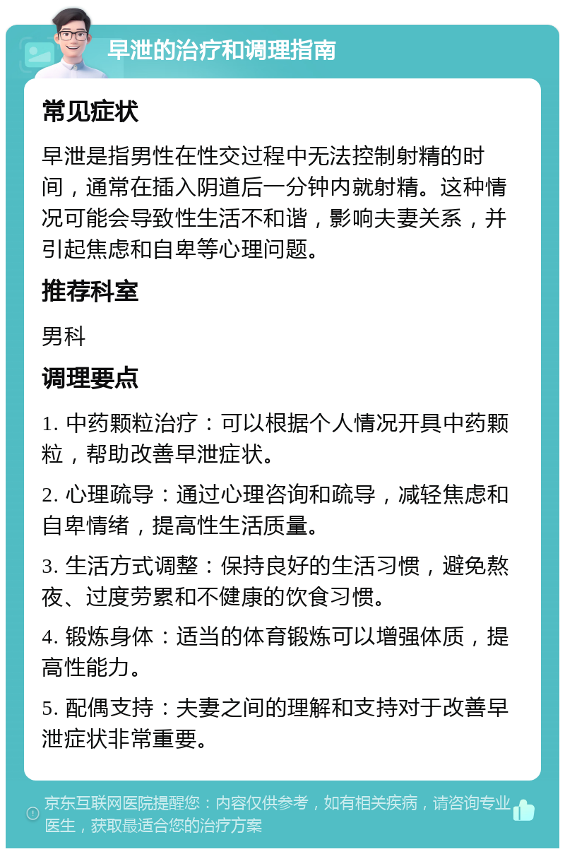 早泄的治疗和调理指南 常见症状 早泄是指男性在性交过程中无法控制射精的时间，通常在插入阴道后一分钟内就射精。这种情况可能会导致性生活不和谐，影响夫妻关系，并引起焦虑和自卑等心理问题。 推荐科室 男科 调理要点 1. 中药颗粒治疗：可以根据个人情况开具中药颗粒，帮助改善早泄症状。 2. 心理疏导：通过心理咨询和疏导，减轻焦虑和自卑情绪，提高性生活质量。 3. 生活方式调整：保持良好的生活习惯，避免熬夜、过度劳累和不健康的饮食习惯。 4. 锻炼身体：适当的体育锻炼可以增强体质，提高性能力。 5. 配偶支持：夫妻之间的理解和支持对于改善早泄症状非常重要。