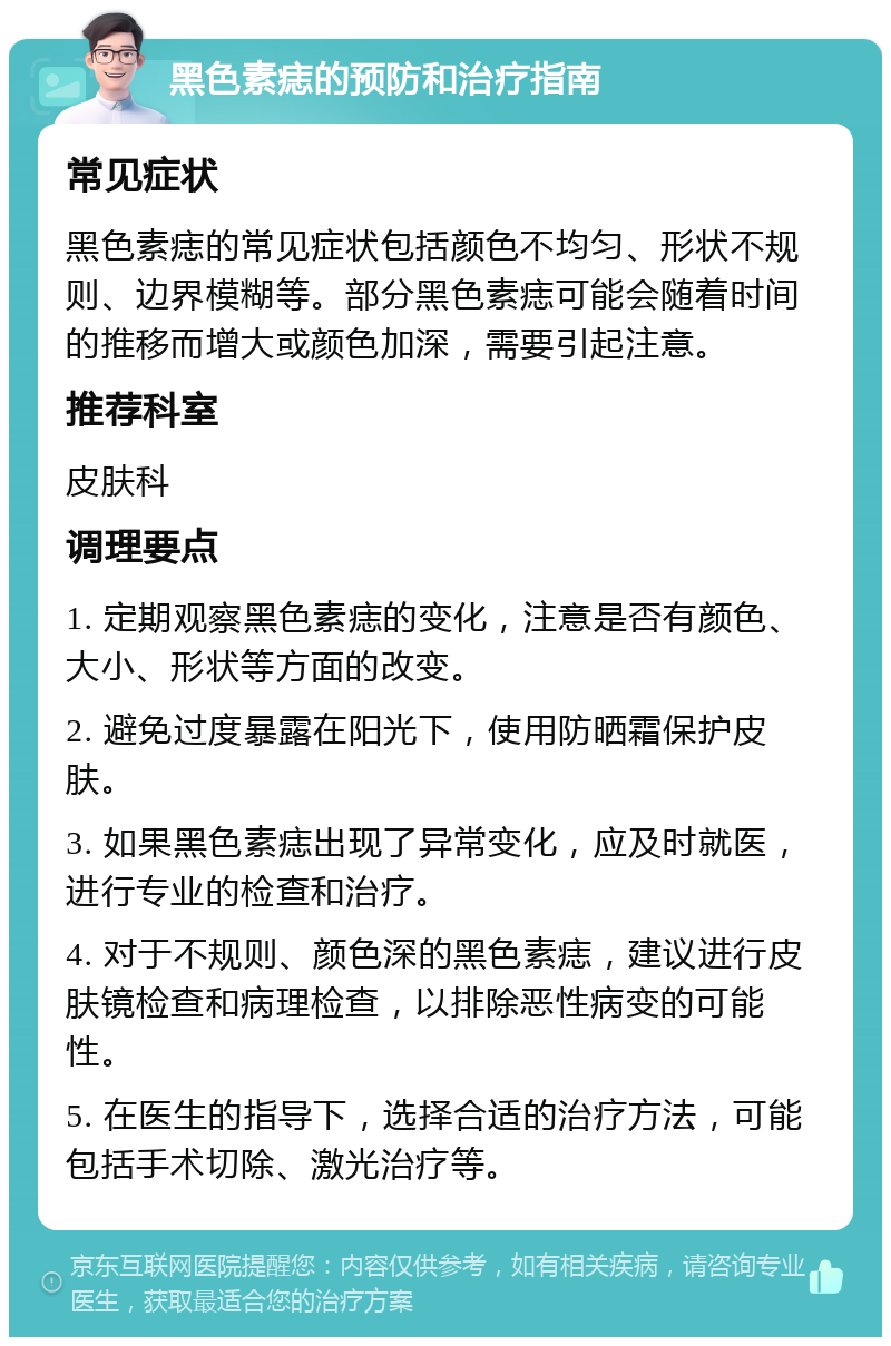 黑色素痣的预防和治疗指南 常见症状 黑色素痣的常见症状包括颜色不均匀、形状不规则、边界模糊等。部分黑色素痣可能会随着时间的推移而增大或颜色加深，需要引起注意。 推荐科室 皮肤科 调理要点 1. 定期观察黑色素痣的变化，注意是否有颜色、大小、形状等方面的改变。 2. 避免过度暴露在阳光下，使用防晒霜保护皮肤。 3. 如果黑色素痣出现了异常变化，应及时就医，进行专业的检查和治疗。 4. 对于不规则、颜色深的黑色素痣，建议进行皮肤镜检查和病理检查，以排除恶性病变的可能性。 5. 在医生的指导下，选择合适的治疗方法，可能包括手术切除、激光治疗等。