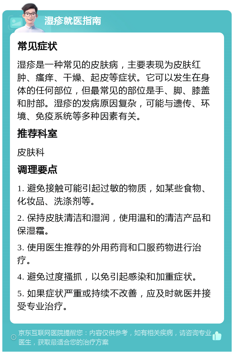 湿疹就医指南 常见症状 湿疹是一种常见的皮肤病，主要表现为皮肤红肿、瘙痒、干燥、起皮等症状。它可以发生在身体的任何部位，但最常见的部位是手、脚、膝盖和肘部。湿疹的发病原因复杂，可能与遗传、环境、免疫系统等多种因素有关。 推荐科室 皮肤科 调理要点 1. 避免接触可能引起过敏的物质，如某些食物、化妆品、洗涤剂等。 2. 保持皮肤清洁和湿润，使用温和的清洁产品和保湿霜。 3. 使用医生推荐的外用药膏和口服药物进行治疗。 4. 避免过度搔抓，以免引起感染和加重症状。 5. 如果症状严重或持续不改善，应及时就医并接受专业治疗。