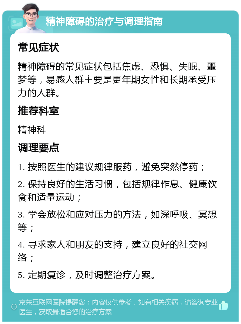 精神障碍的治疗与调理指南 常见症状 精神障碍的常见症状包括焦虑、恐惧、失眠、噩梦等，易感人群主要是更年期女性和长期承受压力的人群。 推荐科室 精神科 调理要点 1. 按照医生的建议规律服药，避免突然停药； 2. 保持良好的生活习惯，包括规律作息、健康饮食和适量运动； 3. 学会放松和应对压力的方法，如深呼吸、冥想等； 4. 寻求家人和朋友的支持，建立良好的社交网络； 5. 定期复诊，及时调整治疗方案。