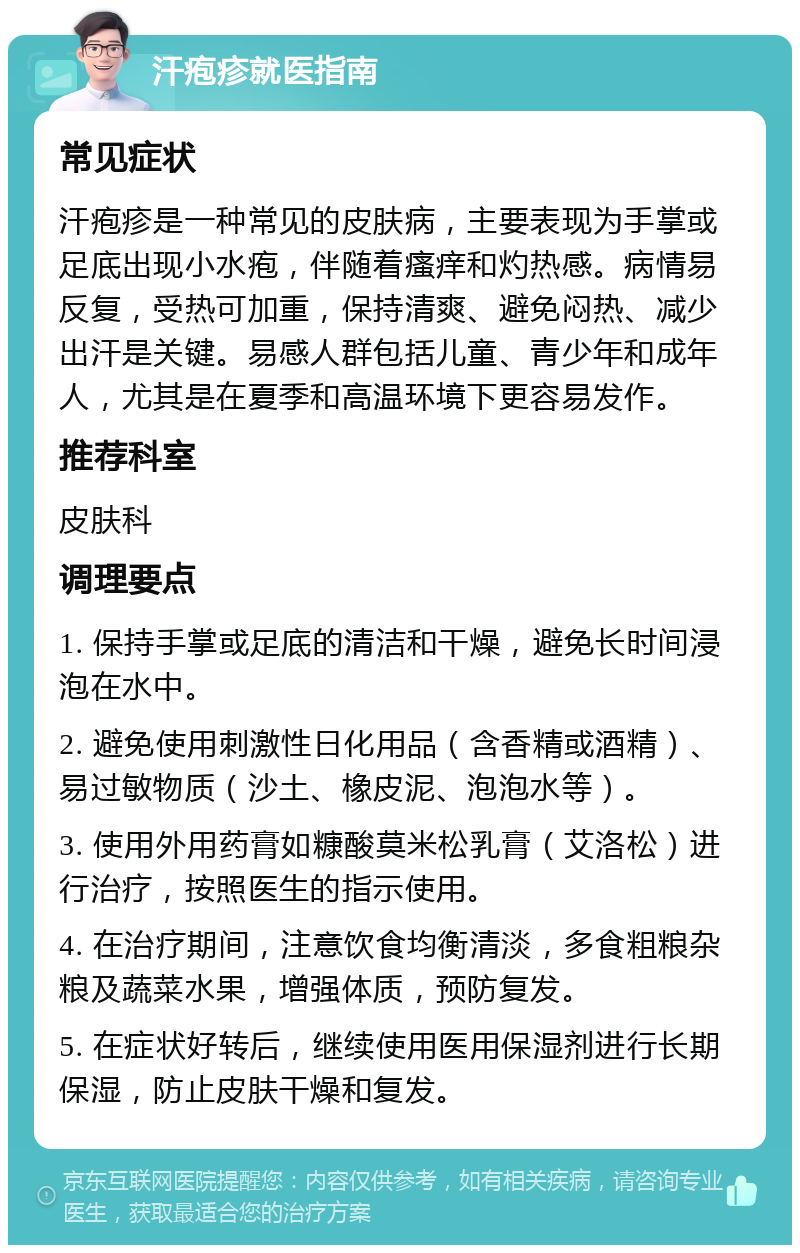 汗疱疹就医指南 常见症状 汗疱疹是一种常见的皮肤病，主要表现为手掌或足底出现小水疱，伴随着瘙痒和灼热感。病情易反复，受热可加重，保持清爽、避免闷热、减少出汗是关键。易感人群包括儿童、青少年和成年人，尤其是在夏季和高温环境下更容易发作。 推荐科室 皮肤科 调理要点 1. 保持手掌或足底的清洁和干燥，避免长时间浸泡在水中。 2. 避免使用刺激性日化用品（含香精或酒精）、易过敏物质（沙土、橡皮泥、泡泡水等）。 3. 使用外用药膏如糠酸莫米松乳膏（艾洛松）进行治疗，按照医生的指示使用。 4. 在治疗期间，注意饮食均衡清淡，多食粗粮杂粮及蔬菜水果，增强体质，预防复发。 5. 在症状好转后，继续使用医用保湿剂进行长期保湿，防止皮肤干燥和复发。