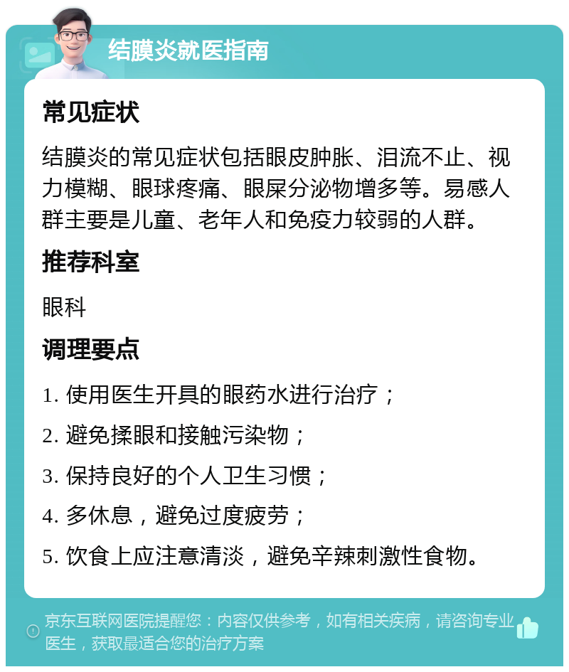 结膜炎就医指南 常见症状 结膜炎的常见症状包括眼皮肿胀、泪流不止、视力模糊、眼球疼痛、眼屎分泌物增多等。易感人群主要是儿童、老年人和免疫力较弱的人群。 推荐科室 眼科 调理要点 1. 使用医生开具的眼药水进行治疗； 2. 避免揉眼和接触污染物； 3. 保持良好的个人卫生习惯； 4. 多休息，避免过度疲劳； 5. 饮食上应注意清淡，避免辛辣刺激性食物。