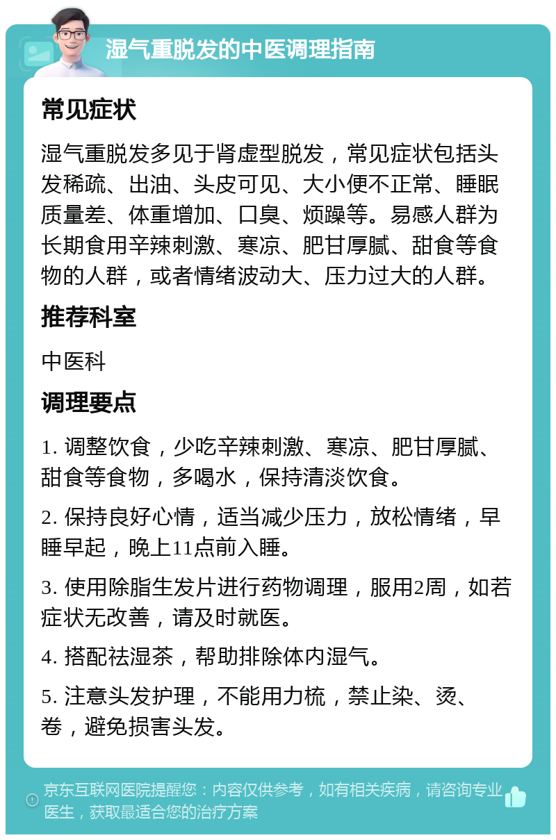 湿气重脱发的中医调理指南 常见症状 湿气重脱发多见于肾虚型脱发，常见症状包括头发稀疏、出油、头皮可见、大小便不正常、睡眠质量差、体重增加、口臭、烦躁等。易感人群为长期食用辛辣刺激、寒凉、肥甘厚腻、甜食等食物的人群，或者情绪波动大、压力过大的人群。 推荐科室 中医科 调理要点 1. 调整饮食，少吃辛辣刺激、寒凉、肥甘厚腻、甜食等食物，多喝水，保持清淡饮食。 2. 保持良好心情，适当减少压力，放松情绪，早睡早起，晚上11点前入睡。 3. 使用除脂生发片进行药物调理，服用2周，如若症状无改善，请及时就医。 4. 搭配祛湿茶，帮助排除体内湿气。 5. 注意头发护理，不能用力梳，禁止染、烫、卷，避免损害头发。