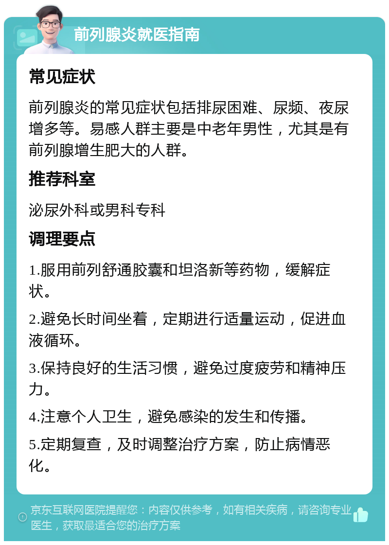 前列腺炎就医指南 常见症状 前列腺炎的常见症状包括排尿困难、尿频、夜尿增多等。易感人群主要是中老年男性，尤其是有前列腺增生肥大的人群。 推荐科室 泌尿外科或男科专科 调理要点 1.服用前列舒通胶囊和坦洛新等药物，缓解症状。 2.避免长时间坐着，定期进行适量运动，促进血液循环。 3.保持良好的生活习惯，避免过度疲劳和精神压力。 4.注意个人卫生，避免感染的发生和传播。 5.定期复查，及时调整治疗方案，防止病情恶化。