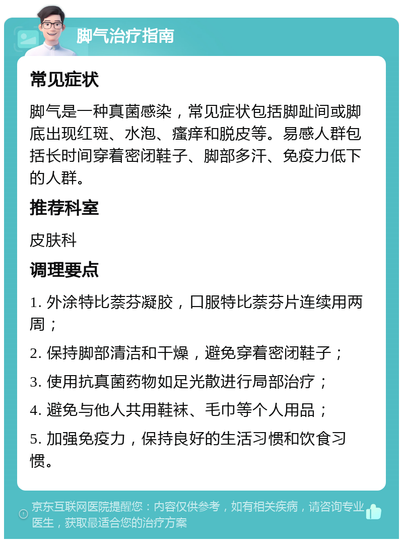 脚气治疗指南 常见症状 脚气是一种真菌感染，常见症状包括脚趾间或脚底出现红斑、水泡、瘙痒和脱皮等。易感人群包括长时间穿着密闭鞋子、脚部多汗、免疫力低下的人群。 推荐科室 皮肤科 调理要点 1. 外涂特比萘芬凝胶，口服特比萘芬片连续用两周； 2. 保持脚部清洁和干燥，避免穿着密闭鞋子； 3. 使用抗真菌药物如足光散进行局部治疗； 4. 避免与他人共用鞋袜、毛巾等个人用品； 5. 加强免疫力，保持良好的生活习惯和饮食习惯。