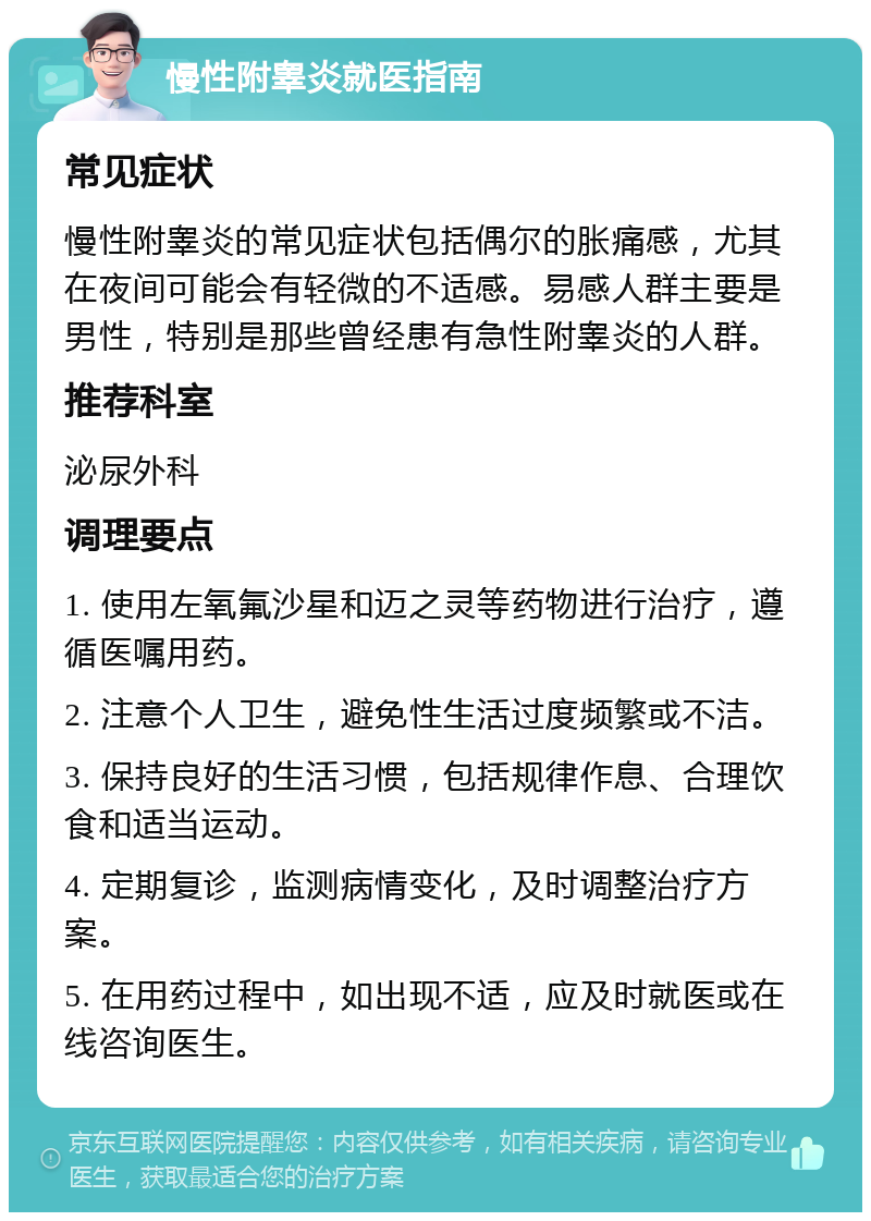 慢性附睾炎就医指南 常见症状 慢性附睾炎的常见症状包括偶尔的胀痛感，尤其在夜间可能会有轻微的不适感。易感人群主要是男性，特别是那些曾经患有急性附睾炎的人群。 推荐科室 泌尿外科 调理要点 1. 使用左氧氟沙星和迈之灵等药物进行治疗，遵循医嘱用药。 2. 注意个人卫生，避免性生活过度频繁或不洁。 3. 保持良好的生活习惯，包括规律作息、合理饮食和适当运动。 4. 定期复诊，监测病情变化，及时调整治疗方案。 5. 在用药过程中，如出现不适，应及时就医或在线咨询医生。