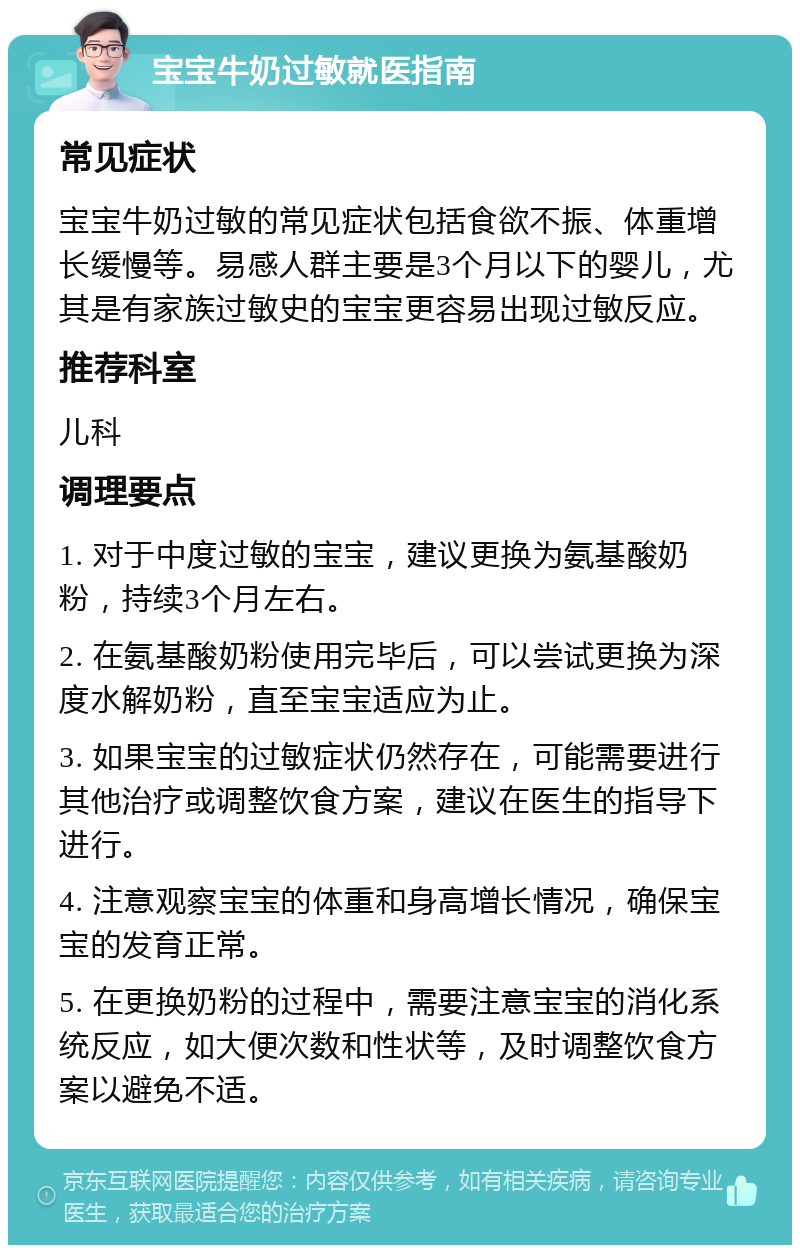 宝宝牛奶过敏就医指南 常见症状 宝宝牛奶过敏的常见症状包括食欲不振、体重增长缓慢等。易感人群主要是3个月以下的婴儿，尤其是有家族过敏史的宝宝更容易出现过敏反应。 推荐科室 儿科 调理要点 1. 对于中度过敏的宝宝，建议更换为氨基酸奶粉，持续3个月左右。 2. 在氨基酸奶粉使用完毕后，可以尝试更换为深度水解奶粉，直至宝宝适应为止。 3. 如果宝宝的过敏症状仍然存在，可能需要进行其他治疗或调整饮食方案，建议在医生的指导下进行。 4. 注意观察宝宝的体重和身高增长情况，确保宝宝的发育正常。 5. 在更换奶粉的过程中，需要注意宝宝的消化系统反应，如大便次数和性状等，及时调整饮食方案以避免不适。