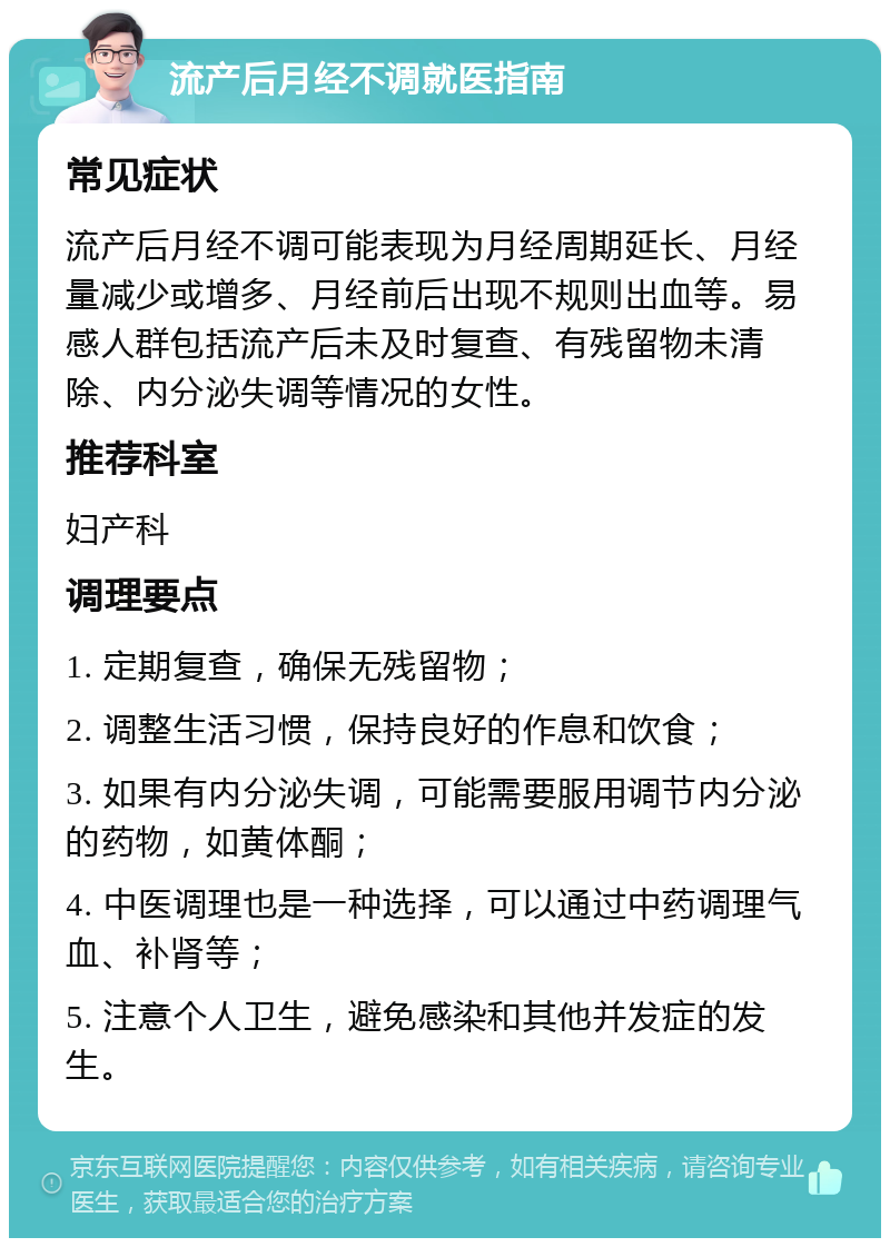 流产后月经不调就医指南 常见症状 流产后月经不调可能表现为月经周期延长、月经量减少或增多、月经前后出现不规则出血等。易感人群包括流产后未及时复查、有残留物未清除、内分泌失调等情况的女性。 推荐科室 妇产科 调理要点 1. 定期复查，确保无残留物； 2. 调整生活习惯，保持良好的作息和饮食； 3. 如果有内分泌失调，可能需要服用调节内分泌的药物，如黄体酮； 4. 中医调理也是一种选择，可以通过中药调理气血、补肾等； 5. 注意个人卫生，避免感染和其他并发症的发生。