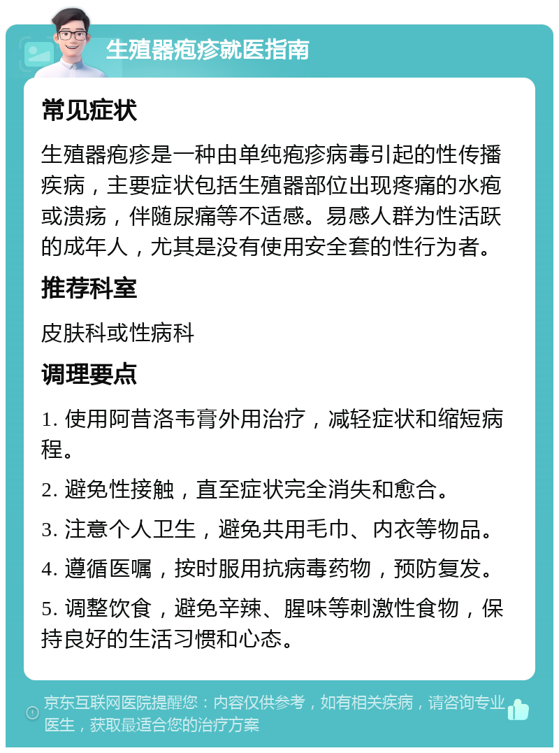 生殖器疱疹就医指南 常见症状 生殖器疱疹是一种由单纯疱疹病毒引起的性传播疾病，主要症状包括生殖器部位出现疼痛的水疱或溃疡，伴随尿痛等不适感。易感人群为性活跃的成年人，尤其是没有使用安全套的性行为者。 推荐科室 皮肤科或性病科 调理要点 1. 使用阿昔洛韦膏外用治疗，减轻症状和缩短病程。 2. 避免性接触，直至症状完全消失和愈合。 3. 注意个人卫生，避免共用毛巾、内衣等物品。 4. 遵循医嘱，按时服用抗病毒药物，预防复发。 5. 调整饮食，避免辛辣、腥味等刺激性食物，保持良好的生活习惯和心态。