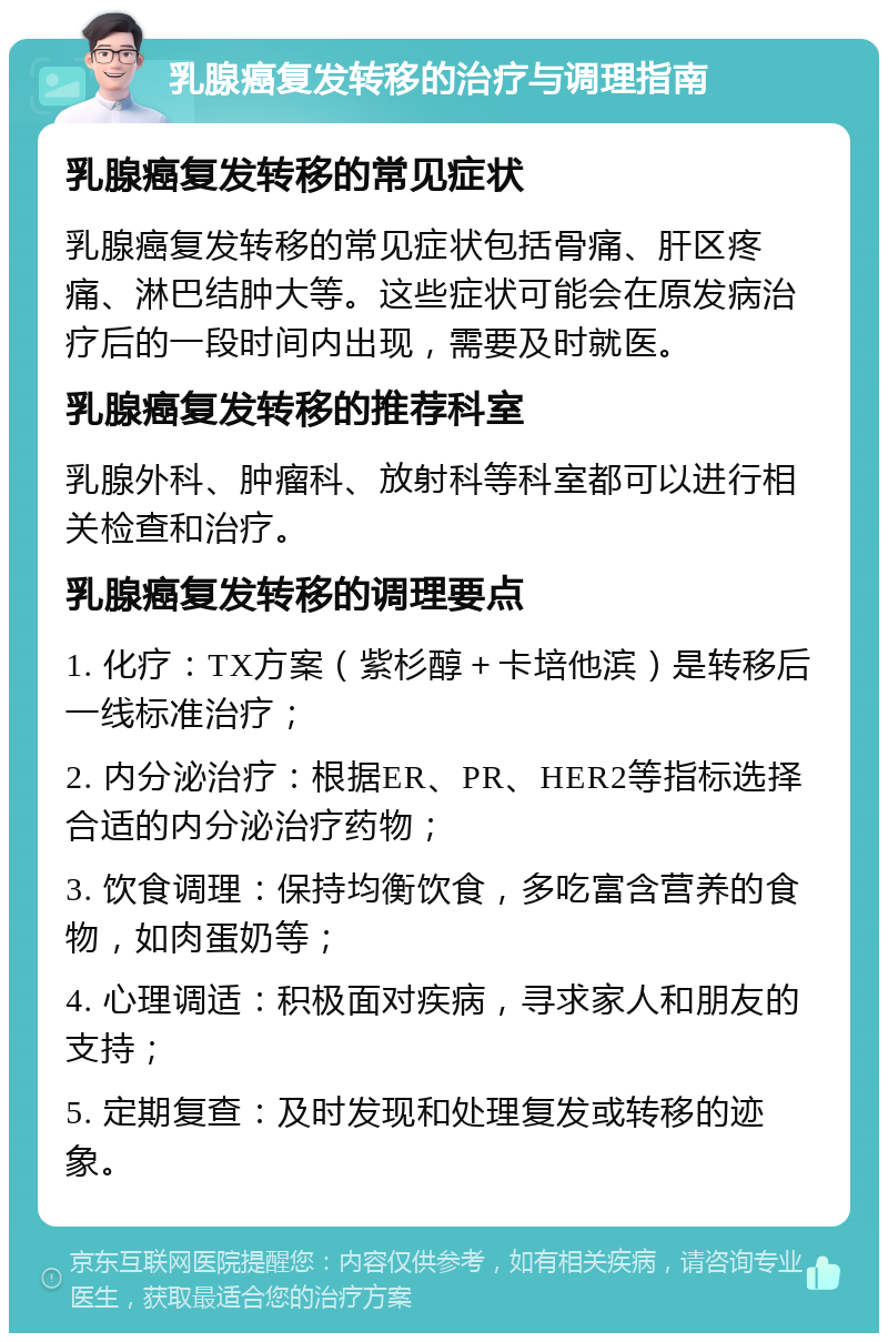 乳腺癌复发转移的治疗与调理指南 乳腺癌复发转移的常见症状 乳腺癌复发转移的常见症状包括骨痛、肝区疼痛、淋巴结肿大等。这些症状可能会在原发病治疗后的一段时间内出现，需要及时就医。 乳腺癌复发转移的推荐科室 乳腺外科、肿瘤科、放射科等科室都可以进行相关检查和治疗。 乳腺癌复发转移的调理要点 1. 化疗：TX方案（紫杉醇＋卡培他滨）是转移后一线标准治疗； 2. 内分泌治疗：根据ER、PR、HER2等指标选择合适的内分泌治疗药物； 3. 饮食调理：保持均衡饮食，多吃富含营养的食物，如肉蛋奶等； 4. 心理调适：积极面对疾病，寻求家人和朋友的支持； 5. 定期复查：及时发现和处理复发或转移的迹象。