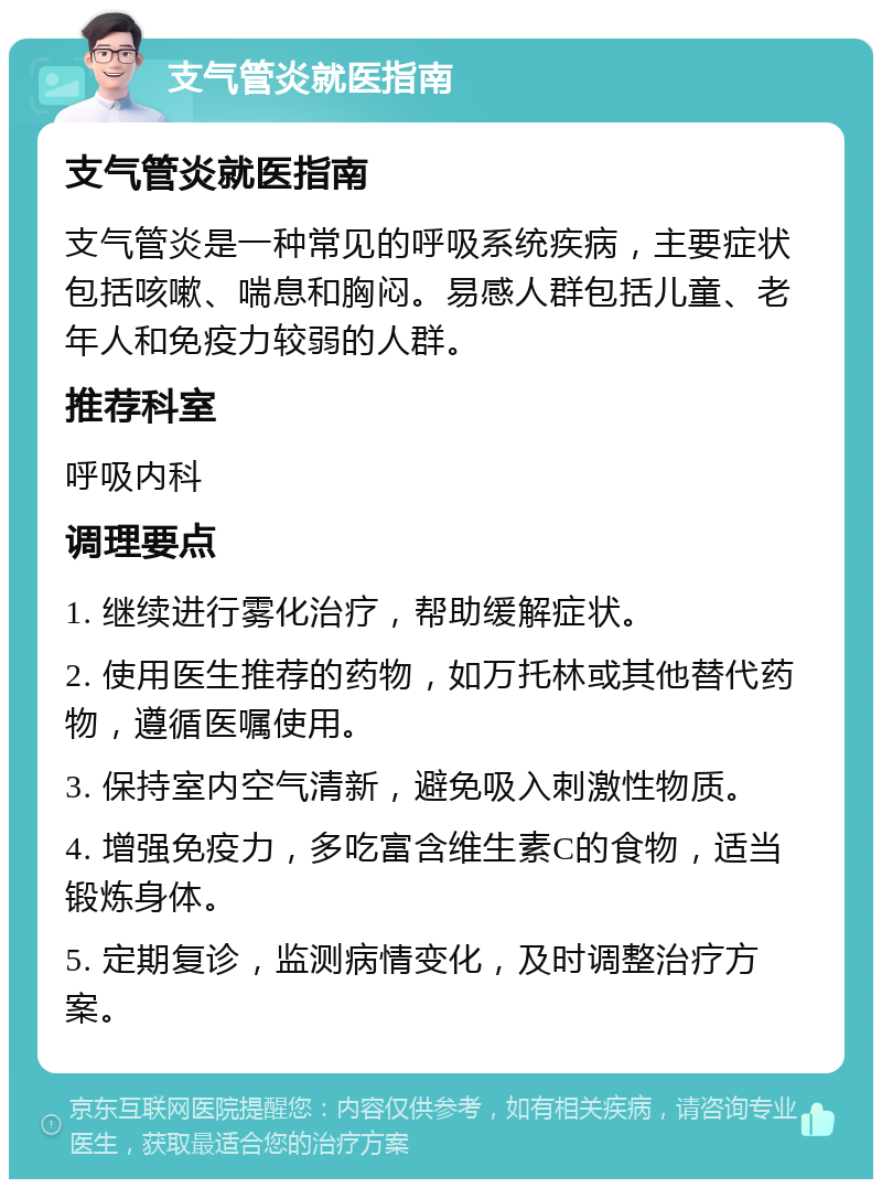 支气管炎就医指南 支气管炎就医指南 支气管炎是一种常见的呼吸系统疾病，主要症状包括咳嗽、喘息和胸闷。易感人群包括儿童、老年人和免疫力较弱的人群。 推荐科室 呼吸内科 调理要点 1. 继续进行雾化治疗，帮助缓解症状。 2. 使用医生推荐的药物，如万托林或其他替代药物，遵循医嘱使用。 3. 保持室内空气清新，避免吸入刺激性物质。 4. 增强免疫力，多吃富含维生素C的食物，适当锻炼身体。 5. 定期复诊，监测病情变化，及时调整治疗方案。