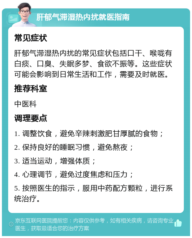 肝郁气滞湿热内扰就医指南 常见症状 肝郁气滞湿热内扰的常见症状包括口干、喉咙有白痰、口臭、失眠多梦、食欲不振等。这些症状可能会影响到日常生活和工作，需要及时就医。 推荐科室 中医科 调理要点 1. 调整饮食，避免辛辣刺激肥甘厚腻的食物； 2. 保持良好的睡眠习惯，避免熬夜； 3. 适当运动，增强体质； 4. 心理调节，避免过度焦虑和压力； 5. 按照医生的指示，服用中药配方颗粒，进行系统治疗。