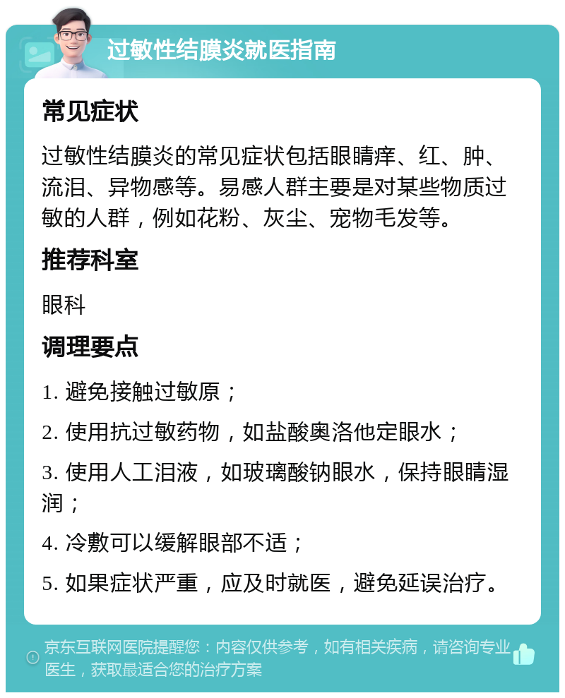 过敏性结膜炎就医指南 常见症状 过敏性结膜炎的常见症状包括眼睛痒、红、肿、流泪、异物感等。易感人群主要是对某些物质过敏的人群，例如花粉、灰尘、宠物毛发等。 推荐科室 眼科 调理要点 1. 避免接触过敏原； 2. 使用抗过敏药物，如盐酸奥洛他定眼水； 3. 使用人工泪液，如玻璃酸钠眼水，保持眼睛湿润； 4. 冷敷可以缓解眼部不适； 5. 如果症状严重，应及时就医，避免延误治疗。