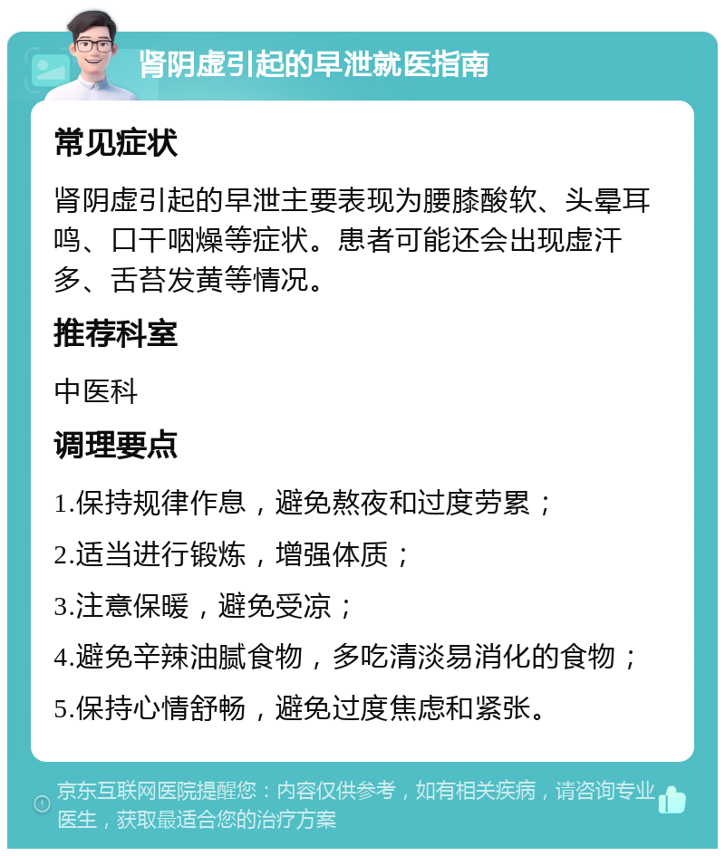 肾阴虚引起的早泄就医指南 常见症状 肾阴虚引起的早泄主要表现为腰膝酸软、头晕耳鸣、口干咽燥等症状。患者可能还会出现虚汗多、舌苔发黄等情况。 推荐科室 中医科 调理要点 1.保持规律作息，避免熬夜和过度劳累； 2.适当进行锻炼，增强体质； 3.注意保暖，避免受凉； 4.避免辛辣油腻食物，多吃清淡易消化的食物； 5.保持心情舒畅，避免过度焦虑和紧张。