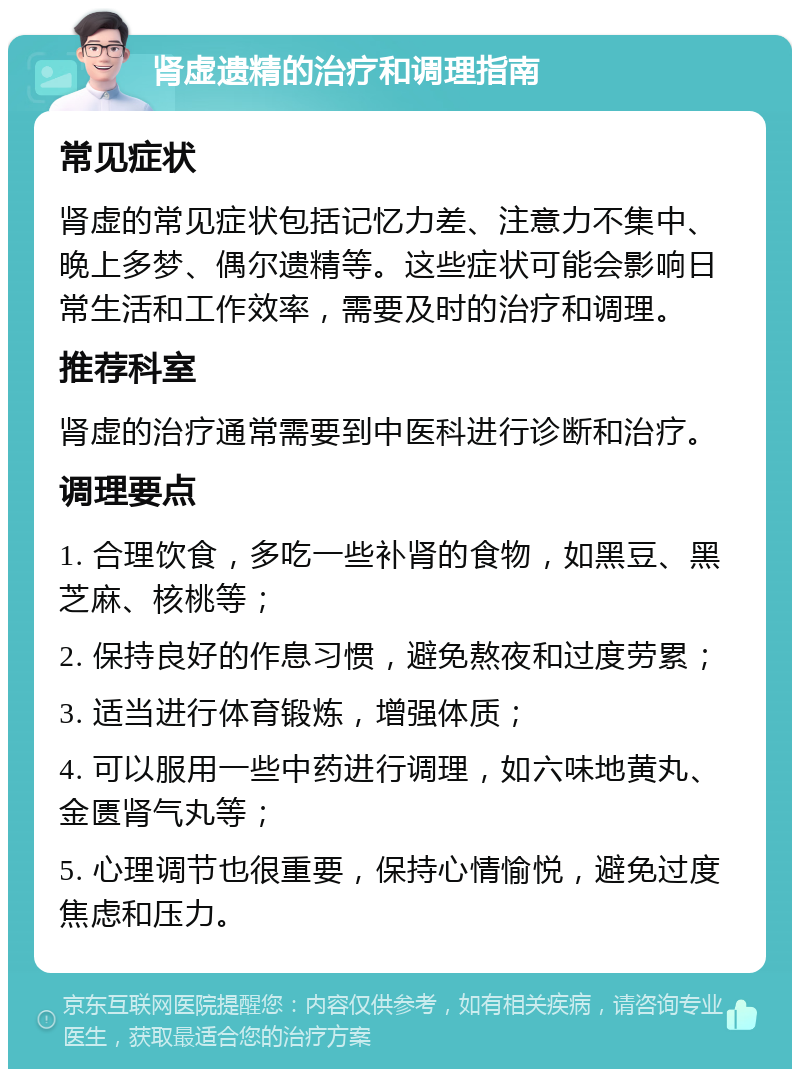 肾虚遗精的治疗和调理指南 常见症状 肾虚的常见症状包括记忆力差、注意力不集中、晚上多梦、偶尔遗精等。这些症状可能会影响日常生活和工作效率，需要及时的治疗和调理。 推荐科室 肾虚的治疗通常需要到中医科进行诊断和治疗。 调理要点 1. 合理饮食，多吃一些补肾的食物，如黑豆、黑芝麻、核桃等； 2. 保持良好的作息习惯，避免熬夜和过度劳累； 3. 适当进行体育锻炼，增强体质； 4. 可以服用一些中药进行调理，如六味地黄丸、金匮肾气丸等； 5. 心理调节也很重要，保持心情愉悦，避免过度焦虑和压力。