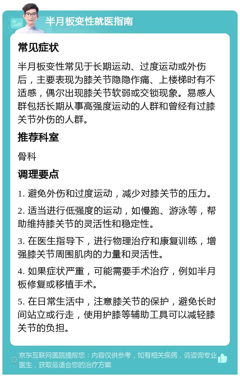 半月板变性就医指南 常见症状 半月板变性常见于长期运动、过度运动或外伤后，主要表现为膝关节隐隐作痛、上楼梯时有不适感，偶尔出现膝关节软弱或交锁现象。易感人群包括长期从事高强度运动的人群和曾经有过膝关节外伤的人群。 推荐科室 骨科 调理要点 1. 避免外伤和过度运动，减少对膝关节的压力。 2. 适当进行低强度的运动，如慢跑、游泳等，帮助维持膝关节的灵活性和稳定性。 3. 在医生指导下，进行物理治疗和康复训练，增强膝关节周围肌肉的力量和灵活性。 4. 如果症状严重，可能需要手术治疗，例如半月板修复或移植手术。 5. 在日常生活中，注意膝关节的保护，避免长时间站立或行走，使用护膝等辅助工具可以减轻膝关节的负担。