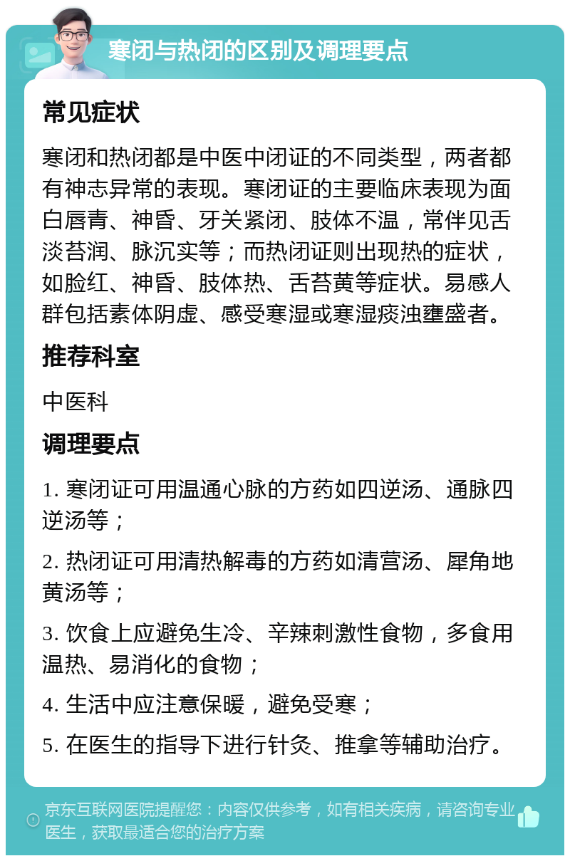 寒闭与热闭的区别及调理要点 常见症状 寒闭和热闭都是中医中闭证的不同类型，两者都有神志异常的表现。寒闭证的主要临床表现为面白唇青、神昏、牙关紧闭、肢体不温，常伴见舌淡苔润、脉沉实等；而热闭证则出现热的症状，如脸红、神昏、肢体热、舌苔黄等症状。易感人群包括素体阴虚、感受寒湿或寒湿痰浊壅盛者。 推荐科室 中医科 调理要点 1. 寒闭证可用温通心脉的方药如四逆汤、通脉四逆汤等； 2. 热闭证可用清热解毒的方药如清营汤、犀角地黄汤等； 3. 饮食上应避免生冷、辛辣刺激性食物，多食用温热、易消化的食物； 4. 生活中应注意保暖，避免受寒； 5. 在医生的指导下进行针灸、推拿等辅助治疗。