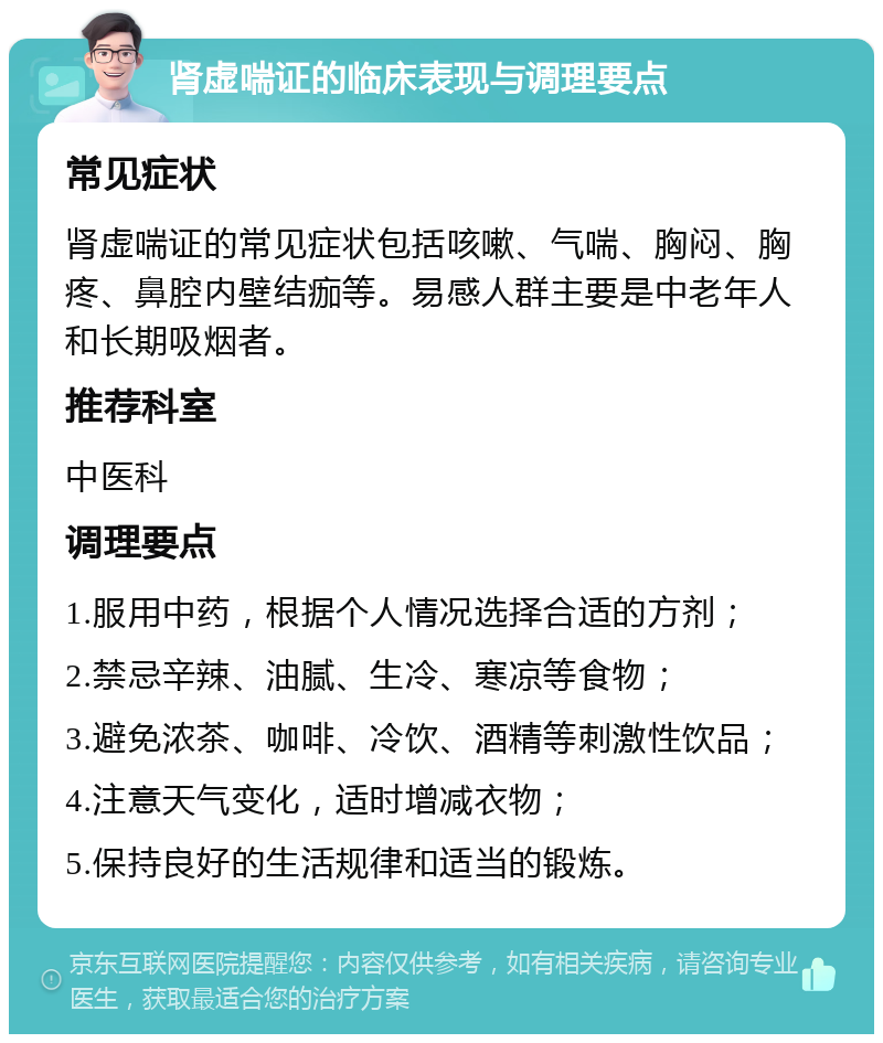 肾虚喘证的临床表现与调理要点 常见症状 肾虚喘证的常见症状包括咳嗽、气喘、胸闷、胸疼、鼻腔内壁结痂等。易感人群主要是中老年人和长期吸烟者。 推荐科室 中医科 调理要点 1.服用中药，根据个人情况选择合适的方剂； 2.禁忌辛辣、油腻、生冷、寒凉等食物； 3.避免浓茶、咖啡、冷饮、酒精等刺激性饮品； 4.注意天气变化，适时增减衣物； 5.保持良好的生活规律和适当的锻炼。