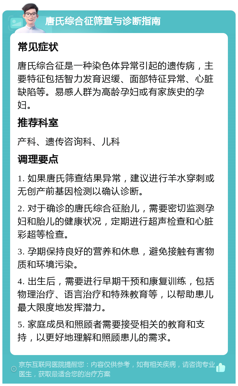 唐氏综合征筛查与诊断指南 常见症状 唐氏综合征是一种染色体异常引起的遗传病，主要特征包括智力发育迟缓、面部特征异常、心脏缺陷等。易感人群为高龄孕妇或有家族史的孕妇。 推荐科室 产科、遗传咨询科、儿科 调理要点 1. 如果唐氏筛查结果异常，建议进行羊水穿刺或无创产前基因检测以确认诊断。 2. 对于确诊的唐氏综合征胎儿，需要密切监测孕妇和胎儿的健康状况，定期进行超声检查和心脏彩超等检查。 3. 孕期保持良好的营养和休息，避免接触有害物质和环境污染。 4. 出生后，需要进行早期干预和康复训练，包括物理治疗、语言治疗和特殊教育等，以帮助患儿最大限度地发挥潜力。 5. 家庭成员和照顾者需要接受相关的教育和支持，以更好地理解和照顾患儿的需求。