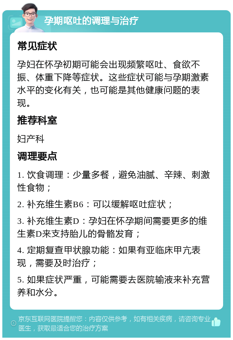 孕期呕吐的调理与治疗 常见症状 孕妇在怀孕初期可能会出现频繁呕吐、食欲不振、体重下降等症状。这些症状可能与孕期激素水平的变化有关，也可能是其他健康问题的表现。 推荐科室 妇产科 调理要点 1. 饮食调理：少量多餐，避免油腻、辛辣、刺激性食物； 2. 补充维生素B6：可以缓解呕吐症状； 3. 补充维生素D：孕妇在怀孕期间需要更多的维生素D来支持胎儿的骨骼发育； 4. 定期复查甲状腺功能：如果有亚临床甲亢表现，需要及时治疗； 5. 如果症状严重，可能需要去医院输液来补充营养和水分。