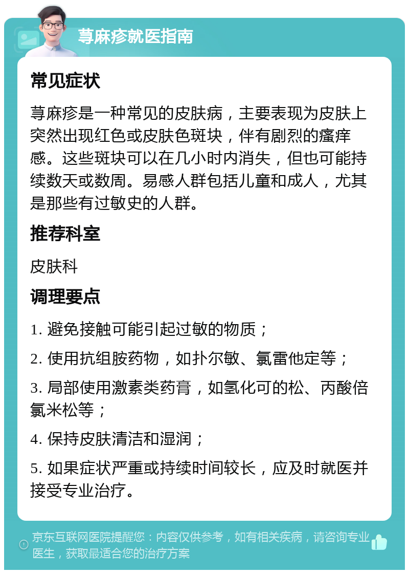 荨麻疹就医指南 常见症状 荨麻疹是一种常见的皮肤病，主要表现为皮肤上突然出现红色或皮肤色斑块，伴有剧烈的瘙痒感。这些斑块可以在几小时内消失，但也可能持续数天或数周。易感人群包括儿童和成人，尤其是那些有过敏史的人群。 推荐科室 皮肤科 调理要点 1. 避免接触可能引起过敏的物质； 2. 使用抗组胺药物，如扑尔敏、氯雷他定等； 3. 局部使用激素类药膏，如氢化可的松、丙酸倍氯米松等； 4. 保持皮肤清洁和湿润； 5. 如果症状严重或持续时间较长，应及时就医并接受专业治疗。