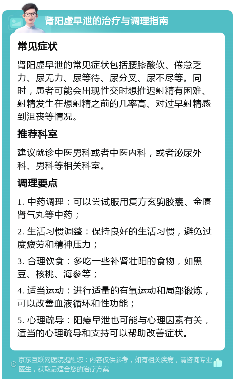 肾阳虚早泄的治疗与调理指南 常见症状 肾阳虚早泄的常见症状包括腰膝酸软、倦怠乏力、尿无力、尿等待、尿分叉、尿不尽等。同时，患者可能会出现性交时想推迟射精有困难、射精发生在想射精之前的几率高、对过早射精感到沮丧等情况。 推荐科室 建议就诊中医男科或者中医内科，或者泌尿外科、男科等相关科室。 调理要点 1. 中药调理：可以尝试服用复方玄驹胶囊、金匮肾气丸等中药； 2. 生活习惯调整：保持良好的生活习惯，避免过度疲劳和精神压力； 3. 合理饮食：多吃一些补肾壮阳的食物，如黑豆、核桃、海参等； 4. 适当运动：进行适量的有氧运动和局部锻炼，可以改善血液循环和性功能； 5. 心理疏导：阳痿早泄也可能与心理因素有关，适当的心理疏导和支持可以帮助改善症状。