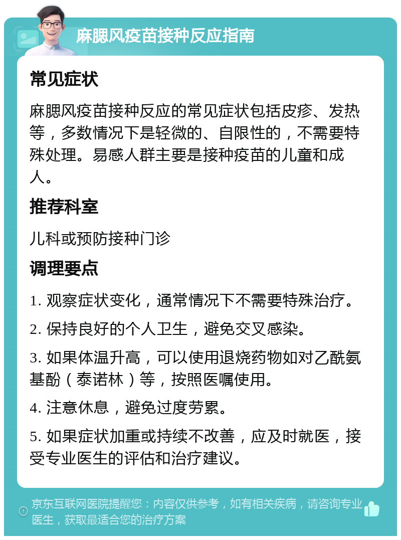 麻腮风疫苗接种反应指南 常见症状 麻腮风疫苗接种反应的常见症状包括皮疹、发热等，多数情况下是轻微的、自限性的，不需要特殊处理。易感人群主要是接种疫苗的儿童和成人。 推荐科室 儿科或预防接种门诊 调理要点 1. 观察症状变化，通常情况下不需要特殊治疗。 2. 保持良好的个人卫生，避免交叉感染。 3. 如果体温升高，可以使用退烧药物如对乙酰氨基酚（泰诺林）等，按照医嘱使用。 4. 注意休息，避免过度劳累。 5. 如果症状加重或持续不改善，应及时就医，接受专业医生的评估和治疗建议。