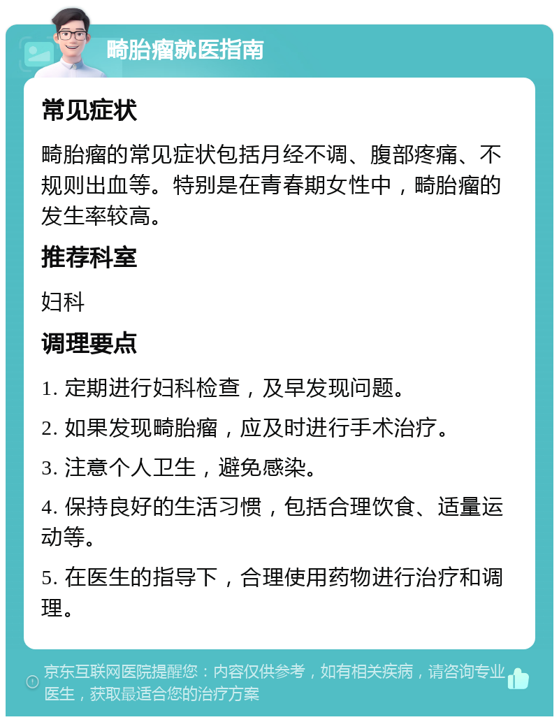 畸胎瘤就医指南 常见症状 畸胎瘤的常见症状包括月经不调、腹部疼痛、不规则出血等。特别是在青春期女性中，畸胎瘤的发生率较高。 推荐科室 妇科 调理要点 1. 定期进行妇科检查，及早发现问题。 2. 如果发现畸胎瘤，应及时进行手术治疗。 3. 注意个人卫生，避免感染。 4. 保持良好的生活习惯，包括合理饮食、适量运动等。 5. 在医生的指导下，合理使用药物进行治疗和调理。