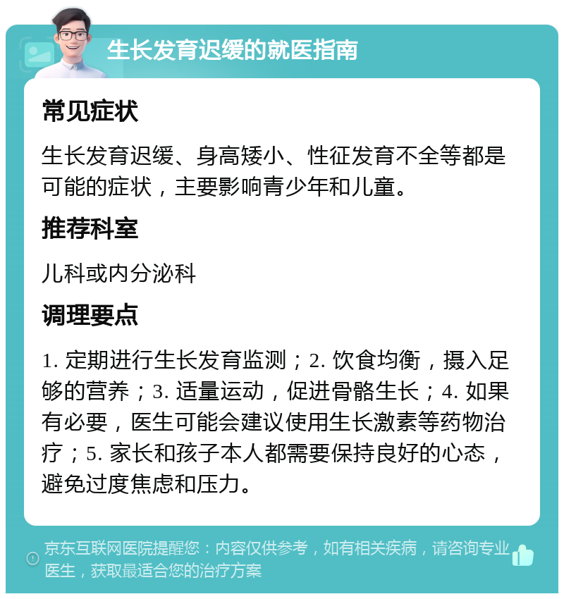 生长发育迟缓的就医指南 常见症状 生长发育迟缓、身高矮小、性征发育不全等都是可能的症状，主要影响青少年和儿童。 推荐科室 儿科或内分泌科 调理要点 1. 定期进行生长发育监测；2. 饮食均衡，摄入足够的营养；3. 适量运动，促进骨骼生长；4. 如果有必要，医生可能会建议使用生长激素等药物治疗；5. 家长和孩子本人都需要保持良好的心态，避免过度焦虑和压力。