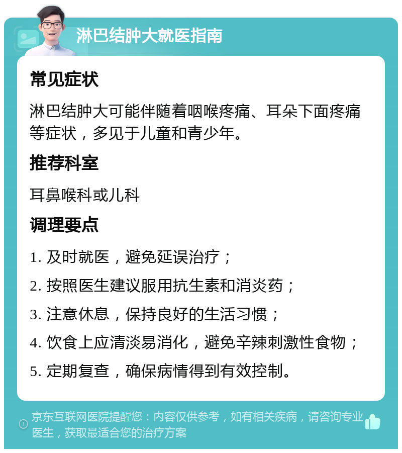 淋巴结肿大就医指南 常见症状 淋巴结肿大可能伴随着咽喉疼痛、耳朵下面疼痛等症状，多见于儿童和青少年。 推荐科室 耳鼻喉科或儿科 调理要点 1. 及时就医，避免延误治疗； 2. 按照医生建议服用抗生素和消炎药； 3. 注意休息，保持良好的生活习惯； 4. 饮食上应清淡易消化，避免辛辣刺激性食物； 5. 定期复查，确保病情得到有效控制。