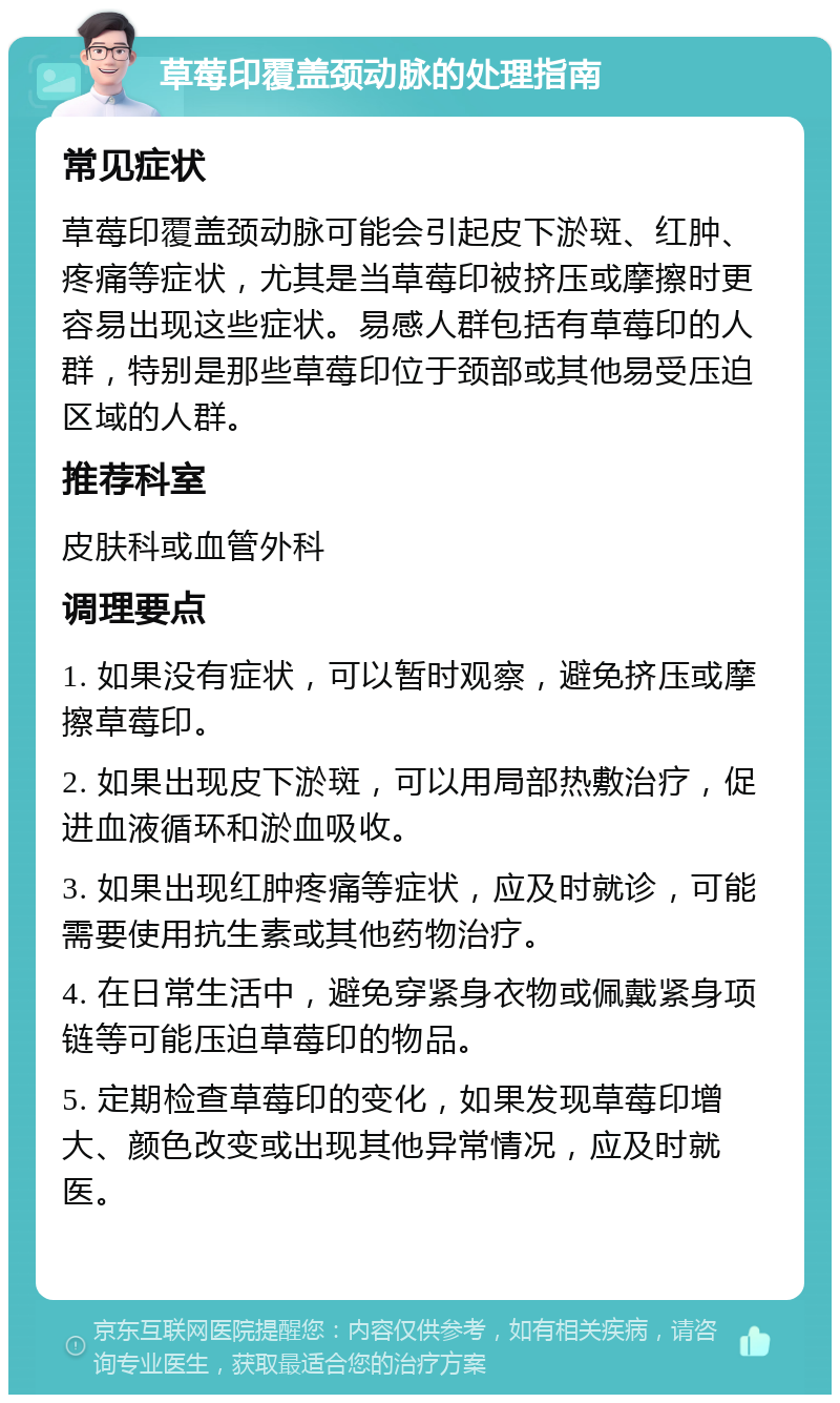 草莓印覆盖颈动脉的处理指南 常见症状 草莓印覆盖颈动脉可能会引起皮下淤斑、红肿、疼痛等症状，尤其是当草莓印被挤压或摩擦时更容易出现这些症状。易感人群包括有草莓印的人群，特别是那些草莓印位于颈部或其他易受压迫区域的人群。 推荐科室 皮肤科或血管外科 调理要点 1. 如果没有症状，可以暂时观察，避免挤压或摩擦草莓印。 2. 如果出现皮下淤斑，可以用局部热敷治疗，促进血液循环和淤血吸收。 3. 如果出现红肿疼痛等症状，应及时就诊，可能需要使用抗生素或其他药物治疗。 4. 在日常生活中，避免穿紧身衣物或佩戴紧身项链等可能压迫草莓印的物品。 5. 定期检查草莓印的变化，如果发现草莓印增大、颜色改变或出现其他异常情况，应及时就医。