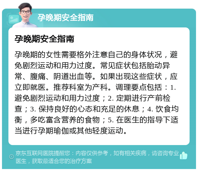 孕晚期安全指南 孕晚期安全指南 孕晚期的女性需要格外注意自己的身体状况，避免剧烈运动和用力过度。常见症状包括胎动异常、腹痛、阴道出血等。如果出现这些症状，应立即就医。推荐科室为产科。调理要点包括：1. 避免剧烈运动和用力过度；2. 定期进行产前检查；3. 保持良好的心态和充足的休息；4. 饮食均衡，多吃富含营养的食物；5. 在医生的指导下适当进行孕期瑜伽或其他轻度运动。