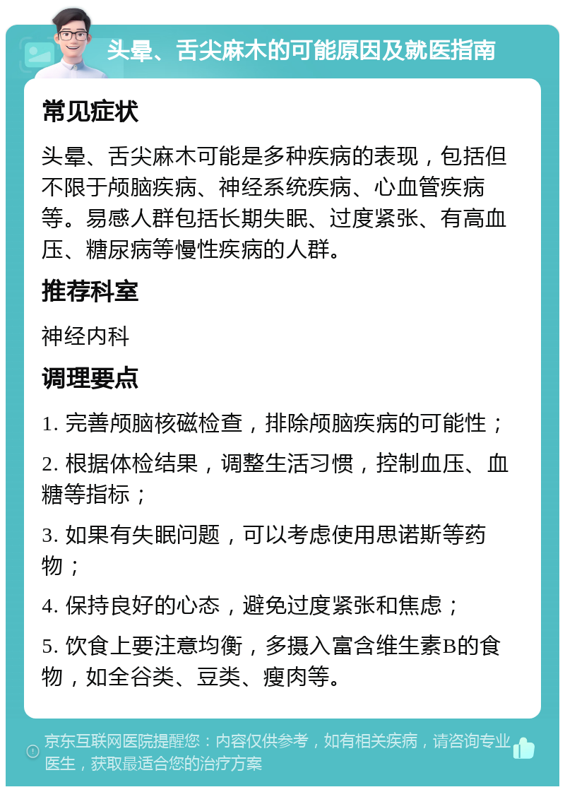 头晕、舌尖麻木的可能原因及就医指南 常见症状 头晕、舌尖麻木可能是多种疾病的表现，包括但不限于颅脑疾病、神经系统疾病、心血管疾病等。易感人群包括长期失眠、过度紧张、有高血压、糖尿病等慢性疾病的人群。 推荐科室 神经内科 调理要点 1. 完善颅脑核磁检查，排除颅脑疾病的可能性； 2. 根据体检结果，调整生活习惯，控制血压、血糖等指标； 3. 如果有失眠问题，可以考虑使用思诺斯等药物； 4. 保持良好的心态，避免过度紧张和焦虑； 5. 饮食上要注意均衡，多摄入富含维生素B的食物，如全谷类、豆类、瘦肉等。