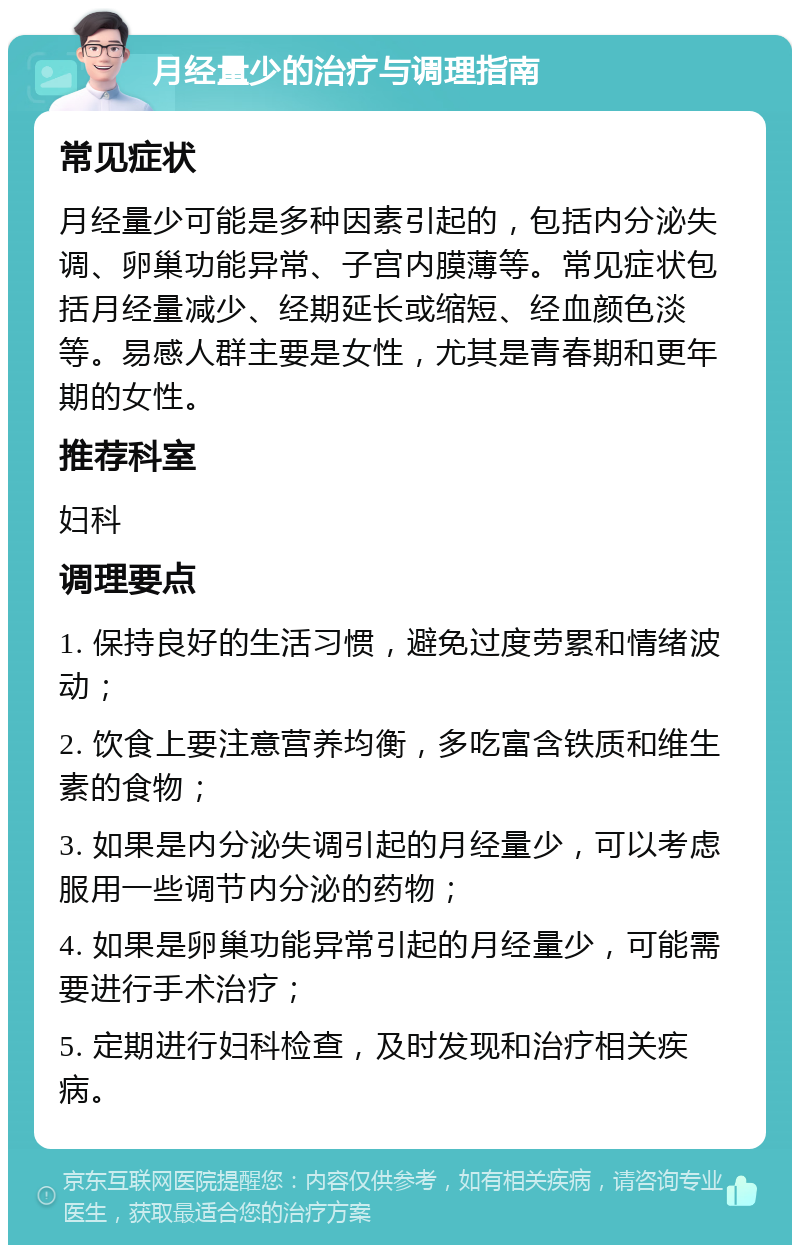 月经量少的治疗与调理指南 常见症状 月经量少可能是多种因素引起的，包括内分泌失调、卵巢功能异常、子宫内膜薄等。常见症状包括月经量减少、经期延长或缩短、经血颜色淡等。易感人群主要是女性，尤其是青春期和更年期的女性。 推荐科室 妇科 调理要点 1. 保持良好的生活习惯，避免过度劳累和情绪波动； 2. 饮食上要注意营养均衡，多吃富含铁质和维生素的食物； 3. 如果是内分泌失调引起的月经量少，可以考虑服用一些调节内分泌的药物； 4. 如果是卵巢功能异常引起的月经量少，可能需要进行手术治疗； 5. 定期进行妇科检查，及时发现和治疗相关疾病。