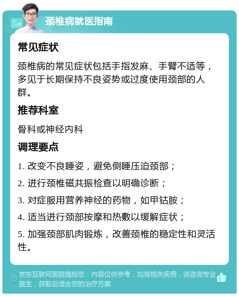 颈椎病就医指南 常见症状 颈椎病的常见症状包括手指发麻、手臂不适等，多见于长期保持不良姿势或过度使用颈部的人群。 推荐科室 骨科或神经内科 调理要点 1. 改变不良睡姿，避免侧睡压迫颈部； 2. 进行颈椎磁共振检查以明确诊断； 3. 对症服用营养神经的药物，如甲钴胺； 4. 适当进行颈部按摩和热敷以缓解症状； 5. 加强颈部肌肉锻炼，改善颈椎的稳定性和灵活性。